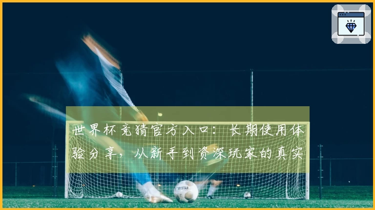 世界杯竞猜官方入口：长期使用体验分享，从新手到资深玩家的真实评测